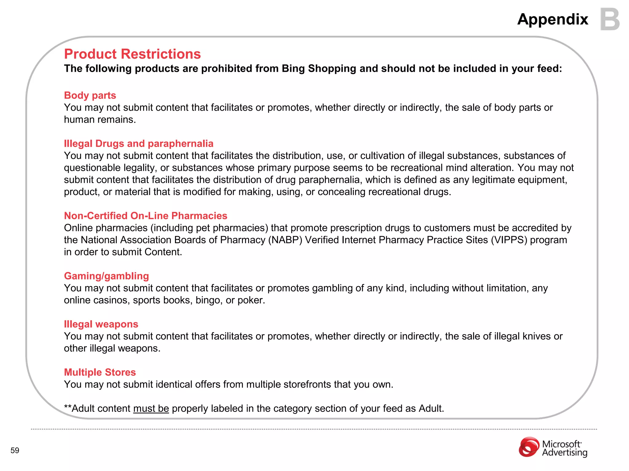 Appendix      B
     Product Restrictions
     The following products are prohibited from Bing Shopping and should not be included in your feed:

     Body parts
     You may not submit content that facilitates or promotes, whether directly or indirectly, the sale of body parts or
     human remains.

     Illegal Drugs and paraphernalia
     You may not submit content that facilitates the distribution, use, or cultivation of illegal substances, substances of
     questionable legality, or substances whose primary purpose seems to be recreational mind alteration. You may not
     submit content that facilitates the distribution of drug paraphernalia, which is defined as any legitimate equipment,
     product, or material that is modified for making, using, or concealing recreational drugs.

     Non-Certified On-Line Pharmacies
     Online pharmacies (including pet pharmacies) that promote prescription drugs to customers must be accredited by
     the National Association Boards of Pharmacy (NABP) Verified Internet Pharmacy Practice Sites (VIPPS) program
     in order to submit Content.

     Gaming/gambling
     You may not submit content that facilitates or promotes gambling of any kind, including without limitation, any
     online casinos, sports books, bingo, or poker.

     Illegal weapons
     You may not submit content that facilitates or promotes, whether directly or indirectly, the sale of illegal knives or
     other illegal weapons.

     Multiple Stores
     You may not submit identical offers from multiple storefronts that you own.

     **Adult content must be properly labeled in the category section of your feed as Adult.



59
 