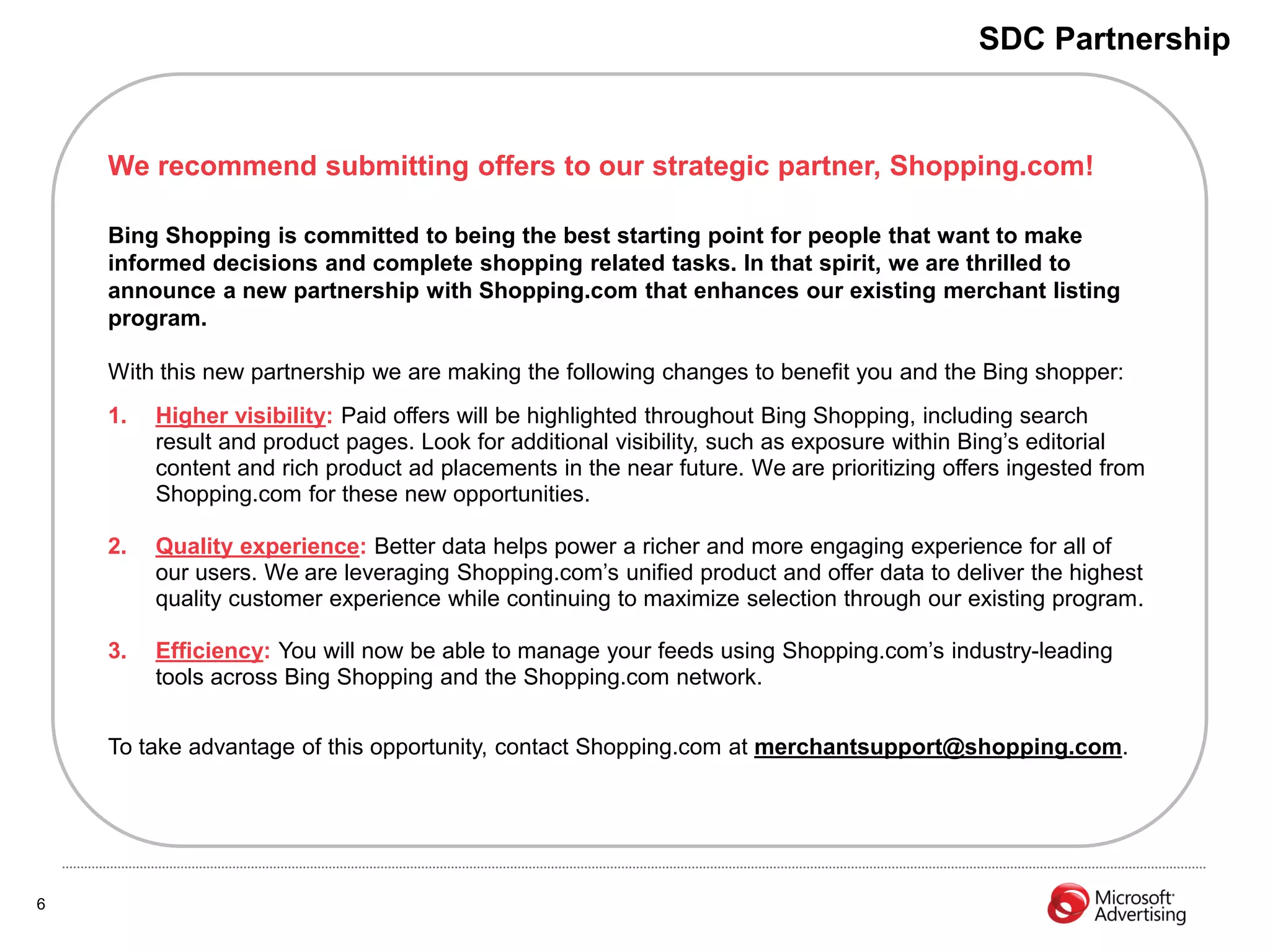 SDC Partnership


    We recommend submitting offers to our strategic partner, Shopping.com!

    Bing Shopping is committed to being the best starting point for people that want to make
    informed decisions and complete shopping related tasks. In that spirit, we are thrilled to
    announce a new partnership with Shopping.com that enhances our existing merchant listing
    program.

    With this new partnership we are making the following changes to benefit you and the Bing shopper:
    1.   Higher visibility: Paid offers will be highlighted throughout Bing Shopping, including search
         result and product pages. Look for additional visibility, such as exposure within Bing’s editorial
         content and rich product ad placements in the near future. We are prioritizing offers ingested from
         Shopping.com for these new opportunities.

    2.   Quality experience: Better data helps power a richer and more engaging experience for all of
         our users. We are leveraging Shopping.com’s unified product and offer data to deliver the highest
         quality customer experience while continuing to maximize selection through our existing program.

    3.   Efficiency: You will now be able to manage your feeds using Shopping.com’s industry-leading
         tools across Bing Shopping and the Shopping.com network.


    To take advantage of this opportunity, contact Shopping.com at merchantsupport@shopping.com.




6
 