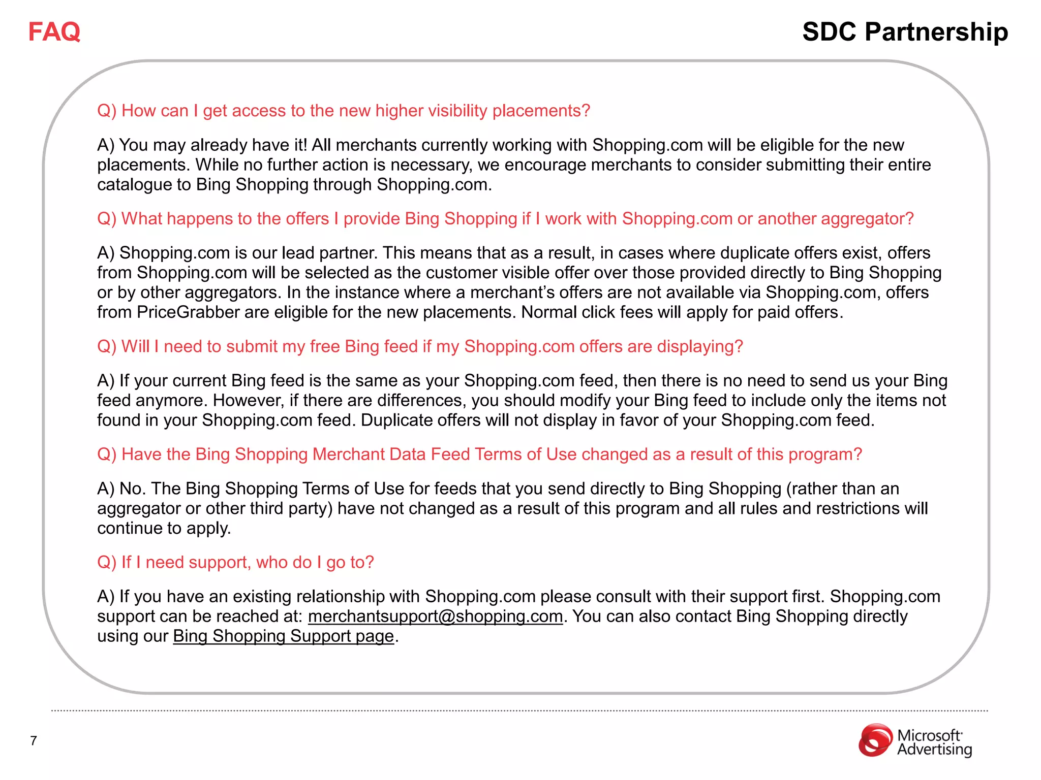 FAQ                                                                                                  SDC Partnership

      Q) How can I get access to the new higher visibility placements?
      A) You may already have it! All merchants currently working with Shopping.com will be eligible for the new
      placements. While no further action is necessary, we encourage merchants to consider submitting their entire
      catalogue to Bing Shopping through Shopping.com.
      Q) What happens to the offers I provide Bing Shopping if I work with Shopping.com or another aggregator?
      A) Shopping.com is our lead partner. This means that as a result, in cases where duplicate offers exist, offers
      from Shopping.com will be selected as the customer visible offer over those provided directly to Bing Shopping
      or by other aggregators. In the instance where a merchant’s offers are not available via Shopping.com, offers
      from PriceGrabber are eligible for the new placements. Normal click fees will apply for paid offers.
      Q) Will I need to submit my free Bing feed if my Shopping.com offers are displaying?
      A) If your current Bing feed is the same as your Shopping.com feed, then there is no need to send us your Bing
      feed anymore. However, if there are differences, you should modify your Bing feed to include only the items not
      found in your Shopping.com feed. Duplicate offers will not display in favor of your Shopping.com feed.
      Q) Have the Bing Shopping Merchant Data Feed Terms of Use changed as a result of this program?
      A) No. The Bing Shopping Terms of Use for feeds that you send directly to Bing Shopping (rather than an
      aggregator or other third party) have not changed as a result of this program and all rules and restrictions will
      continue to apply.
      Q) If I need support, who do I go to?
      A) If you have an existing relationship with Shopping.com please consult with their support first. Shopping.com
      support can be reached at: merchantsupport@shopping.com. You can also contact Bing Shopping directly
      using our Bing Shopping Support page.




7
 