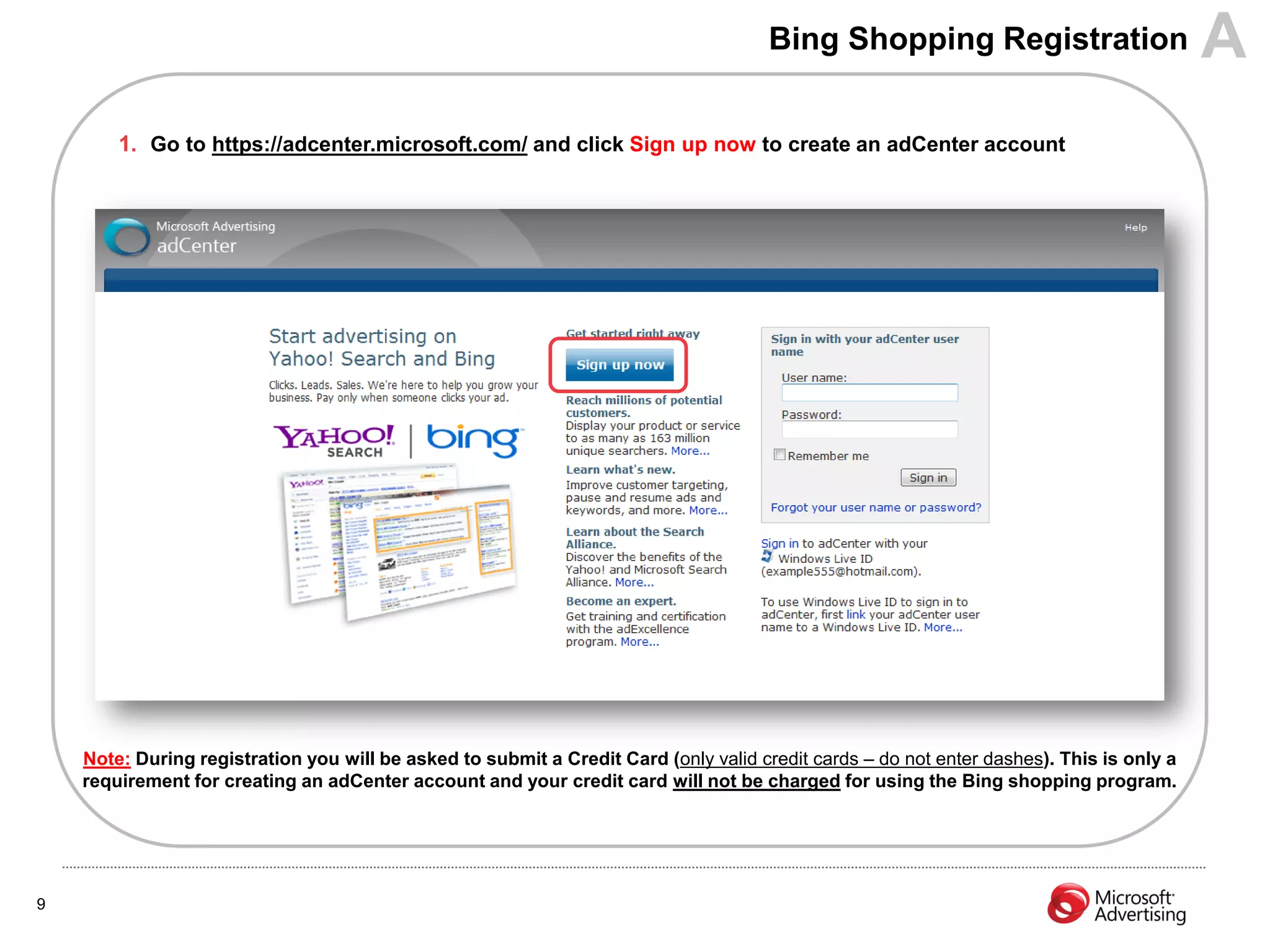 Bing Shopping Registration                          A
        1. Go to https://adcenter.microsoft.com/ and click Sign up now to create an adCenter account




    Note: During registration you will be asked to submit a Credit Card (only valid credit cards – do not enter dashes). This is only a
    requirement for creating an adCenter account and your credit card will not be charged for using the Bing shopping program.




9
 