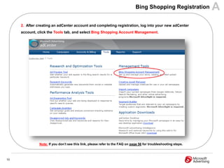 Bing Shopping Registration         A
     2. After creating an adCenter account and completing registration, log into your new adCenter
     account, click the Tools tab, and select Bing Shopping Account Management.




               Note: If you don‟t see this link, please refer to the FAQ on page 56 for troubleshooting steps.



10
 