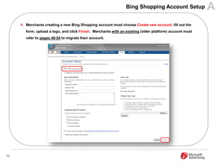 Bing Shopping Account Setup              A
     4. Merchants creating a new Bing Shopping account must choose Create new account, fill out the
        form, upload a logo, and click Finish. Merchants with an existing (older platform) account must
        refer to pages 49-54 to migrate their account.




12
 