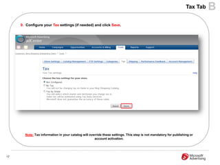 Tax Tab   B
     9. Configure your Tax settings (if needed) and click Save.




       Note: Tax information in your catalog will override these settings. This step is not mandatory for publishing or
                                                     account activation.




17
 