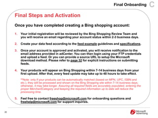Final Onboarding          C
     Final Steps and Activation
     Once you have completed creating a Bing shopping account:

     1.   Your initial registration will be reviewed by the Bing Shopping Review Team and
          you will receive an email regarding your account status within 2-3 business days.

     2.   Create your data feed according to the feed example guidelines and specifications.

     3.   Once your account is approved and activated, you will receive notification to the
          email address provided in adCenter. You can then login using your FTP credentials
          and upload a feed. Or you can provide a source URL to setup the Microsoft
          download method. Please refer to page 32 for explicit instructions on submitting
          feeds.

     4.   Your products will appear on Bing Shopping within 7-14 business days from your
          first upload. After that, every feed update may take up to 48 hours to take effect.
          **Note: only if your products can be automatically matched (based on MPN, UPC, ISBN and
          etc.), they will be processed and shown on the Bing Shopping site within 7-14 business days;
          otherwise, it may take longer. Assuring all required fields are accurately populated, entering the
          proper MerchantCategory and keeping the required information up to date will reduce the
          processing time.

     5.   Feel free to contact freeshop@microsoft.com for onboarding questions and
          freehelp@microsoft.com for support inquiries.


20
 