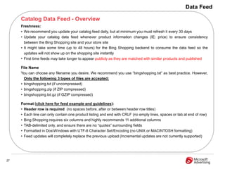 Data Feed

     Catalog Data Feed - Overview
     Freshness:
     • We recommend you update your catalog feed daily, but at minimum you must refresh it every 30 days
     • Update your catalog data feed whenever product information changes (IE: price) to ensure consistency
       between the Bing Shopping site and your store site
     • It might take some time (up to 48 hours) for the Bing Shopping backend to consume the data feed so the
       updates will not show up on the shopping site instantly
     • First time feeds may take longer to appear publicly as they are matched with similar products and published

     File Name
     You can choose any filename you desire. We recommend you use “bingshopping.txt” as best practice. However,
       Only the following 3 types of files are accepted:
     • bingshopping.txt (if uncompressed)
     • bingshopping.zip (if ZIP compressed)
     • bingshopping.txt.gz (if GZIP compressed)

     Format (click here for feed example and guidelines):
     • Header row is required (no spaces before, after or between header row titles)
     • Each line can only contain one product listing and end with CRLF (no empty lines, spaces or tab at end of row)
     • Bing Shopping requires six columns and highly recommends 11 additional columns
     • TAB-delimited only, and ensure there are no “quotes” surrounding fields
     • Formatted in DosWindows with UTF-8 Character Set/Encoding (no UNIX or MACINTOSH formatting)
     • Feed updates will completely replace the previous upload (Incremental updates are not currently supported)




27
 