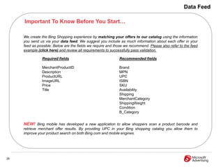 Data Feed

     Important To Know Before You Start…

     We create the Bing Shopping experience by matching your offers to our catalog using the information
     you send us via your data feed. We suggest you include as much information about each offer in your
     feed as possible. Below are the fields we require and those we recommend. Please also refer to the feed
     example (click here) and review all requirements to successfully pass validation.

               Required fields                               Recommended fields

               MerchantProductID                             Brand
               Description                                   MPN
               ProductURL                                    UPC
               ImageURL                                      ISBN
               Price                                         SKU
               Title                                         Availability
                                                             Shipping
                                                             MerchantCategory
                                                             ShippingWeight
                                                             Condition
                                                             B_Category


     NEW! Bing mobile has developed a new application to allow shoppers scan a product barcode and
     retrieve merchant offer results. By providing UPC in your Bing shopping catalog you allow them to
     improve your product search on both Bing.com and mobile engines.




28
 