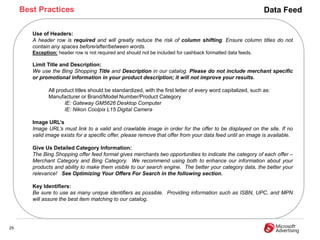 Best Practices                                                                                             Data Feed

        Use of Headers:
        A header row is required and will greatly reduce the risk of column shifting. Ensure column titles do not
        contain any spaces before/after/between words.
        Exception: header row is not required and should not be included for cashback formatted data feeds.

        Limit Title and Description:
        We use the Bing Shopping Title and Description in our catalog. Please do not include merchant specific
        or promotional information in your product description; it will not improve your results.

               All product titles should be standardized, with the first letter of every word capitalized, such as:
               Manufacturer or Brand/Model Number/Product Category
                      IE: Gateway GM5626 Desktop Computer
                      IE: Nikon Coolpix L15 Digital Camera

        Image URL‟s
        Image URL’s must link to a valid and crawlable image in order for the offer to be displayed on the site. If no
        valid image exists for a specific offer, please remove that offer from your data feed until an image is available.

        Give Us Detailed Category Information:
        The Bing Shopping offer feed format gives merchants two opportunities to indicate the category of each offer –
        Merchant Category and Bing Category. We recommend using both to enhance our information about your
        products and ability to make them visible to our search engine. The better your category data, the better your
        relevance! See Optimizing Your Offers For Search in the following section.

        Key Identifiers:
        Be sure to use as many unique identifiers as possible. Providing information such as ISBN, UPC, and MPN
        will assure the best item matching to our catalog.




29
 