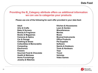 Data Feed


     Providing the B_Category attribute offers us additional information
                   we can use to categorize your products
          Please use one of the following for each offer provided in your data feed:


           Adult                                       Kitchen & Housewares
           Arts & Crafts                               Lawn & Garden
           Baby & Nursery                              Miscellaneous
           Beauty & Fragrance                          Movies
           Books & Magazines                           Music
           Cameras & Optics                            Musical Instruments
           Car & Garage                                Office Products
           Clothing & Shoes                            Pet Supplies
           Collectibles & Memorabilia                  Software
           Computing                                   Sports & Outdoors
           Electronics                                 Tools & Hardware
           Flowers                                     Toys
           Gourmet Food & Chocolate                    Travel
           Health & Wellness                           Vehicles
           Home Furnishings                            Video Games
           Jewelry & Watches



31
 