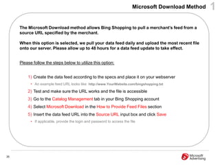 Microsoft Download Method   1
     The Microsoft Download method allows Bing Shopping to pull a merchant‟s feed from a
     source URL specified by the merchant.

     When this option is selected, we pull your data feed daily and upload the most recent file
     onto our server. Please allow up to 48 hours for a data feed update to take effect.


     Please follow the steps below to utilize this option:


         1) Create the data feed according to the specs and place it on your webserver
           • An example feed URL looks like: http://www.YourWebsite.com/bingshopping.txt
         2) Test and make sure the URL works and the file is accessible
         3) Go to the Catalog Management tab in your Bing Shopping account
         4) Select Microsoft Download in the How to Provide Feed Files section
         5) Insert the data feed URL into the Source URL input box and click Save
           • If applicable, provide the login and password to access the file




35
 