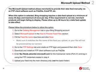 Microsoft Upload Method         2
     The Microsoft Upload method allows merchants to provide their data feed manually via
     an FTP client software such as FileZilla, CoreFTP, etc.

     When this option is selected, Bing shopping requires a data feed upload at a minimum of
     every 30 days and maximum of once per day. If this requirement is not met, merchant
     products will begin failing to display. Please allow up to 48 hours for a data feed update
     to take effect.

     Please follow the procedure below to utilize this option:
         1) Go to the Catalog Management tab in your Bing Shopping account
         2) Select Microsoft Upload in the How to Provide Feed Files section
         3) Fill the Feed file name input box and click Save
           •     Make sure it matches the file name of the feed you upload, or your file will not
                 be processed by our servers
         4) Go to the FTP Settings tab and create an FTP login and password then click Save
         5) Download and install an FTP client software such as FileZilla
         6) Enter ftp://feeds.adcenter.microsoft.com for the host/server name (Port 21) and log in
               using the FTP credential created in step 4
         7) Upload your feed into the main directory only (not the batch folder)


38
 