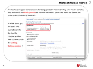 Microsoft Upload Method                 2
     The file should disappear in a few seconds after being uploaded in the main directory. A few minutes later a log
     entry is created in the RecentUploads.txt file to confirm a successful upload. This means that the feed was
     picked up and processed by our servers.




     In a few hours, you
     will see a time
     stamp history for
     the feed file
     creation and last
     feed updated under
     the Catalog
     Settings section 




39
 