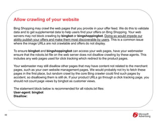 Allow crawling of your website
     Bing Shopping may crawl the web pages that you provide in your offer feed. We do this to validate
     data and to get supplemental data to help users find your offers on Bing Shopping. Your web
     servers may not block crawling by bingbot or bingshoppingbot. Doing so would impede our
     ability publish your offers and make them most discoverable by users. This is a common issue
     where the image URLs are not crawlable and offers do not display.

     To ensure bingbot and bingshoppingbot can access your web pages, have your webmaster
     ensure that the robots.txt file on the web server does not disallow crawling by these agents. This
     includes any web pages used for click tracking which redirect to the product pages.

     Your webmaster may still disallow other pages that may have content not related to the merchant
     pages, such as your own website management pages. We would probably not try to fetch these
     pages in the first place, but random crawl by the core Bing crawler could find such pages by
     accident, so disallowing them is still ok. If your product URLs go through a click tracking page, you
     should not count page views by bingbot as customer views.

     The statement block below is recommended for all robots.txt files:
     User-agent: bingbot
     Disallow:




48
 