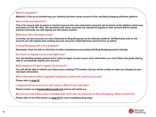 What is migration?
     Migration is the act of transferring your existing merchant center account to the new Bing shopping adCenter platform.

     Who is this procedure for?
     This is for anyone with an active or inactive account who was onboarded using the old merchant center platform which was
     shut down on Feb 28th 2011. All merchants with active accounts are required to migrate or their account will be closed.
     Inactive merchants can still migrate but will remain inactive.

     What does this ultimately mean?
     Currently, all new accounts are only onboarded to Bing Shopping via the adCenter platform. All Merchants with an old
     account can still migrate their existing account using the credentials they received from us before.

     Is Bing Shopping still a free program?
     Absolutely, there are still no click fees or sales commissions associated with Bing Shopping product listings.

     Do I have to migrate my account right now?
     Yes, the deadline already passed and in order to regain access to your store information you must follow this guide step by
     step to successfully migrate your account.

     What happens if I don‟t migrate my account?
     You will still be able to refresh your feed at your existing FTP location, but you will be unable to make any changes to your
     merchant information.

     What information will be migrated? (applies to active and inactive accounts)
     Please refer to page 53.

     I migrated but my account is still inactive. What is the next step?
     Please contact us at freeshop@microsoft.com and we will assist you.

     My account was active when I migrated but I don‟t see my products on Bing Shopping. What should I do?
     Please refer to the FAQ section on page 55 for more troubleshooting steps.




50
 