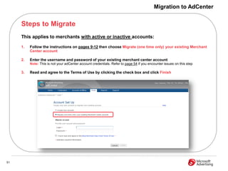 Migration to AdCenter


     Steps to Migrate
     This applies to merchants with active or inactive accounts:

     1.   Follow the instructions on pages 9-12 then choose Migrate (one time only) your existing Merchant
          Center account

     2.   Enter the username and password of your existing merchant center account
          Note: This is not your adCenter account credentials. Refer to page 54 if you encounter issues on this step

     3.   Read and agree to the Terms of Use by clicking the check box and click Finish




51
 