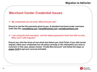 Migration to AdCenter



     Merchant Center Credential Issues

      My credentials do not work. What should I do?

     Ensure to use the full username given to you. A standard merchant center username
     looks like this: name@bing.com, name@freeshop.com, name@cashback.com


      I am using the full username and the latest password I have but still no luck.
       Why can‟t I still migrate?

     Ensure you click the terms of use check box before you click Finish. If you still cannot
     migrate, either your credentials are not setup correctly or the information you have is
     incorrect. In this case, please choose “Create New Account” and follow the steps on
     pages 12-20 to get your account activated.




54
 