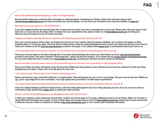 FAQ      1
     What is the preferred method for getting my offers on Bing Shopping?

     We recommend listing your products with us through our preferred partner, Shopping.com. Please contact their merchant support team
     merchantsupport@shopping.com and they will provide you with the details. You can find more information and review the benefits on pages 5-7.

     Why does my account status say “Pending Review”?

     If you have registered within the past few days then it means that the review team hasn‟t evaluated your account yet. Please wait a few more days to hear
     back from us. If you still see this status after 1-2 weeks from your registrations date, please contact us at freehelp@microsoft.com providing your
     adCenter account number and we will resolve the issue.

     I already submitted a data feed but haven‟t heard from the Bing Shopping team yet. What should I do?

     Once your account passes review check, we activate the account so if you submit a feed that passes validation, your products will appear on Bing
     shopping within 7-14 business days. Check the Recent Feeds section under the Catalog Management tab to ensure your feed was received. If so, check to
     make sure it abides by all the rules and specifications provided in this guide. If not, please follow pages 32-41 to successfully submit your feed to us.

     I have submitted a feed and the status indicates „ok‟ but still don‟t see my products on Bing Shopping. What is wrong?

     Check your account status on the Store Settings tab. If it is active and publishing, then ensure your feed abides by all the rules and specifications
     provided in this guide. If the status indicates “Pending Review”, please see the first question. If not, please see the product display troubleshooting page.
     For any other issues feel free to contact us at freeshop@microsoft.com including your adCenter account number for assistance.

     My account status indicates active under the Accounts & Billing tab but I still don‟t see my products on Bing Shopping. Why?

     The account status and other information under the Accounts & Billing tab only pertains to your adCenter account and has nothing to do with your Bing
     Shopping account status. Please refer to the QA above for more info.

     I can‟t upload a logo. Why do I get an error trying to upload every time?

     Please note that your logo must be 88 (width) by 31 (height) pixels. These dimensions are not in inch or percentage. File size must be less than 100KB as a
     .jpg, .gif or .png image that is not an animation. Your logo upload will go smoothly if it meets these requirements.

     I am using the Microsoft download/upload method to deliver my feed but why do I not see a confirmation that you received it?

     Check the Catalog Settings and Recent Feeds section under the Catalog Management tab of your Bing shopping account. If you do not see an entry or
     confirmation there, please follow pages 32-41 to submit your feed correctly.

     Why do I not see the Bing Shopping Account Management link under the Tools tab?

     1) Clear your browser‟s cache (temporary internet files, cookies, etc) and try again 2) Try using a different browser such as Firefox, Safari, etc 3) Install or
     update Microsoft Silverlight and try again. If none of these steps work, please send an email to freeshop@microsoft.com explaining the issue and provide:
     1) AdCenter account number 2) Computer IP address (http://www.whatismyip.com) 3) Your country code 4) Browser information.




56
 
