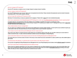 FAQ      2
     How can I change my FTP username?

     Once the FTP username is created, we can no longer change it so please choose it carefully.

     How do I change or reset my FTP password?

     Go to the FTP Settings tab in your account. Type in your new password and click Save. Please remember that passwords must be at least 6 characters
     long, alphanumeric , and include a special character.

     I still can‟t login after resetting my FTP password. Why?

     Wait about 15 minutes after you reset your password and try logging in. Please refer to page 41 for more troubleshooting steps.

     I don‟t see an upload button in the Catalog Management/FTP Settings tab, or when I go to ftp://feeds.adcenter.microsoft.com. How do I upload my feed?

     To upload a feed you must download an FTP client software such as FileZilla or CoreFTP and connect to our FTP server using
     ftp://feeds.adcenter.microsoft.com as the host name and log in using the FTP credentials you created in the FTP Settings tab. Please refer to pages 32-41
     for detail instructions and troubleshooting.

     I have multiple websites. How do I manage them?

     You can create up to 3 adCenter accounts under the Accounts & Billing tab to manage multiple websites. To add a fourth account, adCenter requires you
     to add another credit card. Be assured that you will not be charged and this is just an adCenter requirement.

     I can‟t create an account under the Accounts & Billing tab. How do I create accounts?

     This is due to your status as a Premium Account, which allows you to be billed by Yahoo! In this case, you can either contact your account admin to
     create an account for you, or create a whole new adCenter customer account and designate it to Bing Shopping.

     I get an authorization failed error when trying to access the Tools tab or the Bing Shopping Account Management link?

     This means that you do not have access to the tab or link and you must contact the account owner/admin to create a profile for you with suitable rights to
     gain access.

     I am having issues with adCenter, or a particular tab or function doesn‟t work. Who should I contact?

     For any issue not regarding the Bing Shopping Account Management link or your Bing Shopping account please contact adCenter support for assistance.

     I don‟t see my store listed in the Bing shopping stores list. What is wrong?

     Please choose all categories applicable to your store under the Categories tab in your Bing shopping account and your store will be listed within a few
     days. If you‟ve already done this a while back and still don‟t see your store listed, send us an email to freehelp@microsoft.com providing us the issue
     details, the date you chose a category along with your adCenter account number.




57
 