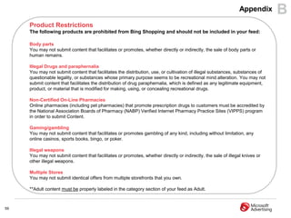 Appendix      B
     Product Restrictions
     The following products are prohibited from Bing Shopping and should not be included in your feed:

     Body parts
     You may not submit content that facilitates or promotes, whether directly or indirectly, the sale of body parts or
     human remains.

     Illegal Drugs and paraphernalia
     You may not submit content that facilitates the distribution, use, or cultivation of illegal substances, substances of
     questionable legality, or substances whose primary purpose seems to be recreational mind alteration. You may not
     submit content that facilitates the distribution of drug paraphernalia, which is defined as any legitimate equipment,
     product, or material that is modified for making, using, or concealing recreational drugs.

     Non-Certified On-Line Pharmacies
     Online pharmacies (including pet pharmacies) that promote prescription drugs to customers must be accredited by
     the National Association Boards of Pharmacy (NABP) Verified Internet Pharmacy Practice Sites (VIPPS) program
     in order to submit Content.

     Gaming/gambling
     You may not submit content that facilitates or promotes gambling of any kind, including without limitation, any
     online casinos, sports books, bingo, or poker.

     Illegal weapons
     You may not submit content that facilitates or promotes, whether directly or indirectly, the sale of illegal knives or
     other illegal weapons.

     Multiple Stores
     You may not submit identical offers from multiple storefronts that you own.

     **Adult content must be properly labeled in the category section of your feed as Adult.



59
 