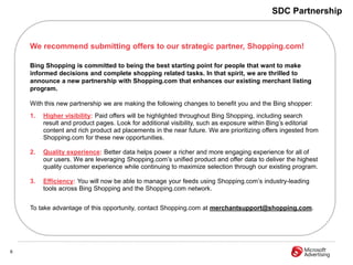 SDC Partnership


    We recommend submitting offers to our strategic partner, Shopping.com!

    Bing Shopping is committed to being the best starting point for people that want to make
    informed decisions and complete shopping related tasks. In that spirit, we are thrilled to
    announce a new partnership with Shopping.com that enhances our existing merchant listing
    program.

    With this new partnership we are making the following changes to benefit you and the Bing shopper:
    1.   Higher visibility: Paid offers will be highlighted throughout Bing Shopping, including search
         result and product pages. Look for additional visibility, such as exposure within Bing’s editorial
         content and rich product ad placements in the near future. We are prioritizing offers ingested from
         Shopping.com for these new opportunities.

    2.   Quality experience: Better data helps power a richer and more engaging experience for all of
         our users. We are leveraging Shopping.com’s unified product and offer data to deliver the highest
         quality customer experience while continuing to maximize selection through our existing program.

    3.   Efficiency: You will now be able to manage your feeds using Shopping.com’s industry-leading
         tools across Bing Shopping and the Shopping.com network.


    To take advantage of this opportunity, contact Shopping.com at merchantsupport@shopping.com.




6
 