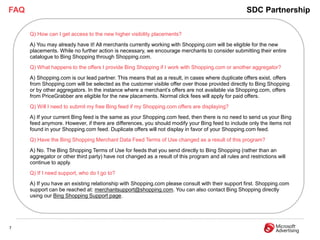 FAQ                                                                                                  SDC Partnership

      Q) How can I get access to the new higher visibility placements?
      A) You may already have it! All merchants currently working with Shopping.com will be eligible for the new
      placements. While no further action is necessary, we encourage merchants to consider submitting their entire
      catalogue to Bing Shopping through Shopping.com.
      Q) What happens to the offers I provide Bing Shopping if I work with Shopping.com or another aggregator?
      A) Shopping.com is our lead partner. This means that as a result, in cases where duplicate offers exist, offers
      from Shopping.com will be selected as the customer visible offer over those provided directly to Bing Shopping
      or by other aggregators. In the instance where a merchant’s offers are not available via Shopping.com, offers
      from PriceGrabber are eligible for the new placements. Normal click fees will apply for paid offers.
      Q) Will I need to submit my free Bing feed if my Shopping.com offers are displaying?
      A) If your current Bing feed is the same as your Shopping.com feed, then there is no need to send us your Bing
      feed anymore. However, if there are differences, you should modify your Bing feed to include only the items not
      found in your Shopping.com feed. Duplicate offers will not display in favor of your Shopping.com feed.
      Q) Have the Bing Shopping Merchant Data Feed Terms of Use changed as a result of this program?
      A) No. The Bing Shopping Terms of Use for feeds that you send directly to Bing Shopping (rather than an
      aggregator or other third party) have not changed as a result of this program and all rules and restrictions will
      continue to apply.
      Q) If I need support, who do I go to?
      A) If you have an existing relationship with Shopping.com please consult with their support first. Shopping.com
      support can be reached at: merchantsupport@shopping.com. You can also contact Bing Shopping directly
      using our Bing Shopping Support page.




7
 