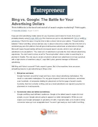 Bing vs. Google: The Battle for Your
Advertising Dollars
Think AdWords is the be-all and end-all of search engine marketing? Think again.
BY RICHARD STOKES | August 10, 2010


If pay-per-click advertising makes sense for your business (and it does for most), then you're
probably already using Google AdWords. But chances are you've only dabbled with Yahoo! andBing
advertising. If that's the case, it may be time to take a closer look at your options. The partnership
between Yahoo! and Bing--announced last July--is about to become a reality this fall in the form of a
combined pay-per-click platform that will give small-business advertisers an alternative to Google.
Microsoft hopes the partnership will lead to increased search volume, which in turn will attract
advertisers to its ad platform. "You need a lot of advertisers to provide the most relevant advertising
experience. You don't want to show an ad for 'Tacoma plumber' when a visitor is searching for a
plumber in Seattle. The only way to create a market to attract more advertisers is to have a product
with a high volume of searchers using it," says Matt Lydon, general manager of Microsoft
advertising.

Will Bing and Yahoo! succeed? That's anyone's guess. But in the meantime, here are seven
compelling reasons to give advertising on Bing a shot:

    1. Bid prices are lower.
        Google has been around far longer and has a more robust advertising marketplace. The
        result is a saturated marketplace. For any given keyword, there can be dozens--sometimes
        even hundreds--of companies bidding for placement on the first page of search results.
        Currently, that line is shorter on Bing, and as a result advertisers can expect to pay less for
        placement on most keywords.


    2. Conversion rates are better (sometimes).
        Google and Bing reach different audiences. Google is the default search engine for most
        people, so your Google ads are going to appear to a wider demographic. While you can
        expect your Google campaigns to get plenty of traffic, it typically takes a lot of work to bring
        conversion rates up to an acceptable level. You won't get nearly as much traffic from Bing,
 