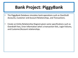 Bank Project: PiggyBankThe PiggyBank Database simulates bank operations such as OverDraft Accounts, Customer and Account Relationships, and Transactions.Create an Entity Relationship Diagram given some specifications such as Overdraft Fees, Error Information when a transaction fails, Login Failures, and Customer/Account relationships.