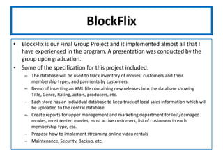 BlockFlixBlockFlix is our Final Group Project and it implemented almost all that I have experienced in the program. A presentation was conducted by the group upon graduation.Some of the specification for this project included:The database will be used to track inventory of movies, customers and their membership types, and payments by customers.Demo of inserting an XML file containing new releases into the database showing Title, Genre, Rating, actors, producers, etc.Each store has an individual database to keep track of local sales information which will be uploaded to the central database.Create reports for upper management and marketing department for lost/damaged movies, most rented movies, most active customers, list of customers in each membership type, etc.Propose how to implement streaming online video rentalsMaintenance, Security, Backup, etc.
