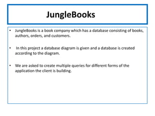 JungleBooksJungleBooks is a book company which has a database consisting of books, authors, orders, and customers. In this project a database diagram is given and a database is created according to the diagram.We are asked to create multiple queries for different forms of the application the client is building.