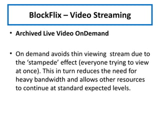 BlockFlix – Video StreamingArchived Live Video OnDemandOn demand avoids thin viewing  stream due to the ‘stampede’ effect (everyone trying to view at once). This in turn reduces the need for heavy bandwidth and allows other resources to continue at standard expected levels.