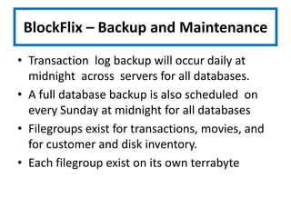 BlockFlix – Backup and MaintenanceTransaction  log backup will occur daily at midnight  across  servers for all databases.  A full database backup is also scheduled  on every Sunday at midnight for all databasesFilegroups exist for transactions, movies, and for customer and disk inventory. Each filegroup exist on its own terrabytedisk
