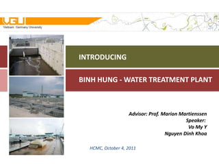 INTRODUCING

BINH HUNG - WATER TREATMENT PLANT



                   Advisor: Prof. Marion Martienssen
                                           Speaker:
                                            Vo My Y
                                   Nguyen Dinh Khoa

  HCMC, October 4, 2011
 
