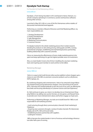 Dynabyte Tech Startup
Co-founder & Chief Marketing Officer
www.6IX.vn
Dynabyte, a Tech Startup founded in 2012 and based in Hanoi, Vietnam, is a
private company operating in e-commerce, auction and business softwares
among other services.
Launched in May 2012, 6IX.vn is one of the first Vietnamese online retailers of
discounted international brand apparels.
Performing as a member of Board of Directors and Chief Marketing Officer, my
main responsibilities are:
1. Strategy Development
2. Product Development
3. Sales Management
4. Marketing Communications
5. Customer Services
I'm deeply involved in the whole marketing process from market research,
deciding the products to sell, setting pricing, setting goals and KPIs, running
promotional campaign, establishing and maintaining business partnership,
building relationship with customers and else.
I focus on measuring the effectiveness of every single marketing penny to be
spent and keep optimizing it to get the highest possible return on investment.
Also, as a team leader I invest a lot of time in building the very best marketing
team and inspiring each member to work and live to the fullest.
3/2011 - 2/2013
Marketing Manager
www.1BID.vn
1bid.vn is a pay-to-bid multi-format online auction platform where shoppers get a
chance to save 50%-98% on premium consumer products such as cell phones,
HDTV, laptops, etc.
By combining shopping with entertainment, 1bid.vn has attracted a large follow-
ing of deal-hunting young Vietnamese shoppers. Since launching at the end of
2010, 1bid team has worked tirelessly to earn the trust of our users, by offering the
best deals and focusing relentlessly on Customer Service and User Experience.
As 1bid continues to grow, our vision is to develop into an Entertainment Shop-
ping Platform, by adding new auction formats, on-site games, and Reward Store,
to provide even more entertainment values and further engage our loyal users.
Performing as Marketing Manager, my tasks are to build brand for 1BID.vn and
responsible for all marketing activities.
- Lead nurturing through direct communication channels: Email marketing &
Telephone.
- Acquiring new customers through a variety of media channels: PR, Advertorial,
Display ads & CPC, SEO and Social media.
- Establishing business partnership with suppliers.
- Looking for investors.
1BID.vn became the market learder in term of revenue and technology infrastruc-
ture after half a year of running.
 