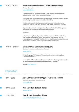 Vietnam Communications Corporation (VCCorp)
Account Executive
www.ADMICRO.vn
Operating under VCCorp, Admicro offers a wide range of online advertising
solutions on 40+ most-visited websites in Vietnam.
Performing as an account executive, I am responsible for market research, service
consultant, product development and brand building.
I'm directly involved in developing the most innovative online advertising
solutions in Vietnam: CPM Mass, Box Apps, CPM Mobile, TVC Online, Admarket.
Experienced in strategic media planning; I have worked with both big agencies
and individual customers to help enrich their businesses.
My clients:
• Direct: Samsung, Nokia, Toyota, Honda, Vietnamairlines, Mobifone, Vinafone,
P&G, Unilever, Vinamilk, Coca-Cola, Techcombank, Vietcombank, BIDV etc.
• Agency: Goldsun, Innity, Đất Việt, TKL, TimeUniversal, Moore, 5imedia, Cleverads,
Novaads, VHT, Gold Sun, Climax, Ogilvy, Postclick (Australian) etc.
Vietnam Data Communication (VDC)
Business Development Executive / Trainee
www.VDC.vn
9/2010 - 3/2011
7/2010 - 8/2011
2006 - 2010
2002 - 2005
1998 - 2001
VDC, belonging to VNPT, is one of the leading companies in Internet, Data
Communication and IT.
I work at VDC Online in Business Development Division. The assigned tasks are to
be responsible for online marketing and e-commerce activities.
Project: www.BUYME.vn
Education
.............................................................................
Seinajoki University of Applied Sciences, Finland
Bachelor of Business Administration
www.SEAMK.fi
Kim Lien High School, Hanoi
www.HSKL.net
Ngo Si Lien Secondary School
www.THCS-NGOSILIEN-HK.edu.vn/
9/2012 - 3/2011
7/2010 - 8/2010
2006 - 2010
2002 - 2005
1998 - 2001
 