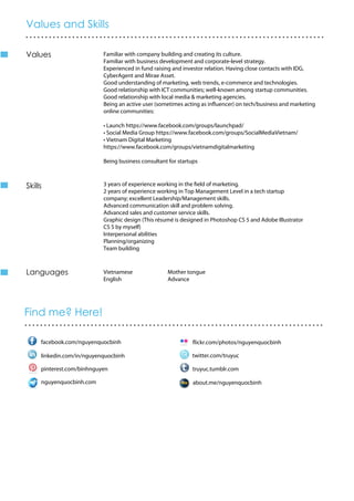 Value
Marketing
Photography
Skills
Language
Values and Skills
.............................................................................
Find me? Here!
.............................................................................
Familiar with company building and creating its culture.
Familiar with business development and corporate-level strategy.
Experienced in fund raising and investor relation. Having close contacts with IDG,
CyberAgent and Mirae Asset.
Good understanding of marketing, web trends, e-commerce and technologies.
Good relationship with ICT communities; well-known among startup communities.
Good relationship with local media & marketing agencies.
Being an active user (sometimes acting as influencer) on tech/business and marketing
online communities:
• Launch https://www.facebook.com/groups/launchpad/
• Social Media Group https://www.facebook.com/groups/SocialMediaVietnam/
• Vietnam Digital Marketing
https://www.facebook.com/groups/vietnamdigitalmarketing
Being business consultant for startups
3 years of experience working in the field of marketing.
2 years of experience working in Top Management Level in a tech startup
company; excellent Leadership/Management skills.
Advanced communication skill and problem solving.
Advanced sales and customer service skills.
Graphic design (This résumé is designed in Photoshop CS 5 and Adobe Illustrator
CS 5 by myself)
Interpersonal abilities
Planning/organizing
Team building
Vietnamese Mother tongue
English Advance
facebook.com/nguyenquocbinh
linkedin.com/in/nguyenquocbinh twitter.com/truyuc
truyuc.tumblr.compinterest.com/binhnguyen
flickr.com/photos/nguyenquocbinh
Values
Skills
nguyenquocbinh.com about.me/nguyenquocbinh
Languages
 