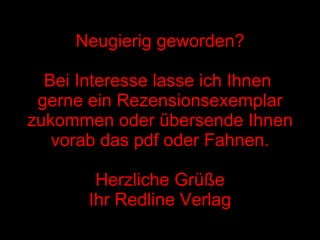 Neugierig geworden? Bei Interesse lasse ich Ihnen  gerne ein Rezensionsexemplar zukommen oder übersende Ihnen vorab das pdf oder Fahnen. Herzliche Grüße Ihr Redline Verlag 