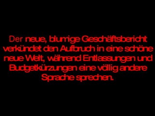 Der  neue, blumige Geschäftsbericht verkündet den Aufbruch in eine schöne neue Welt, während Entlassungen und Budgetkürzungen eine völlig andere Sprache sprechen. 