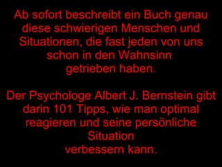 Ab sofort beschreibt ein Buch genau diese schwierigen Menschen und Situationen, die fast jeden von uns schon in den Wahnsinn  getrieben haben. Der Psychologe Albert J. Bernstein gibt darin 101 Tipps, wie man optimal reagieren und seine persönliche Situation verbessern kann. 