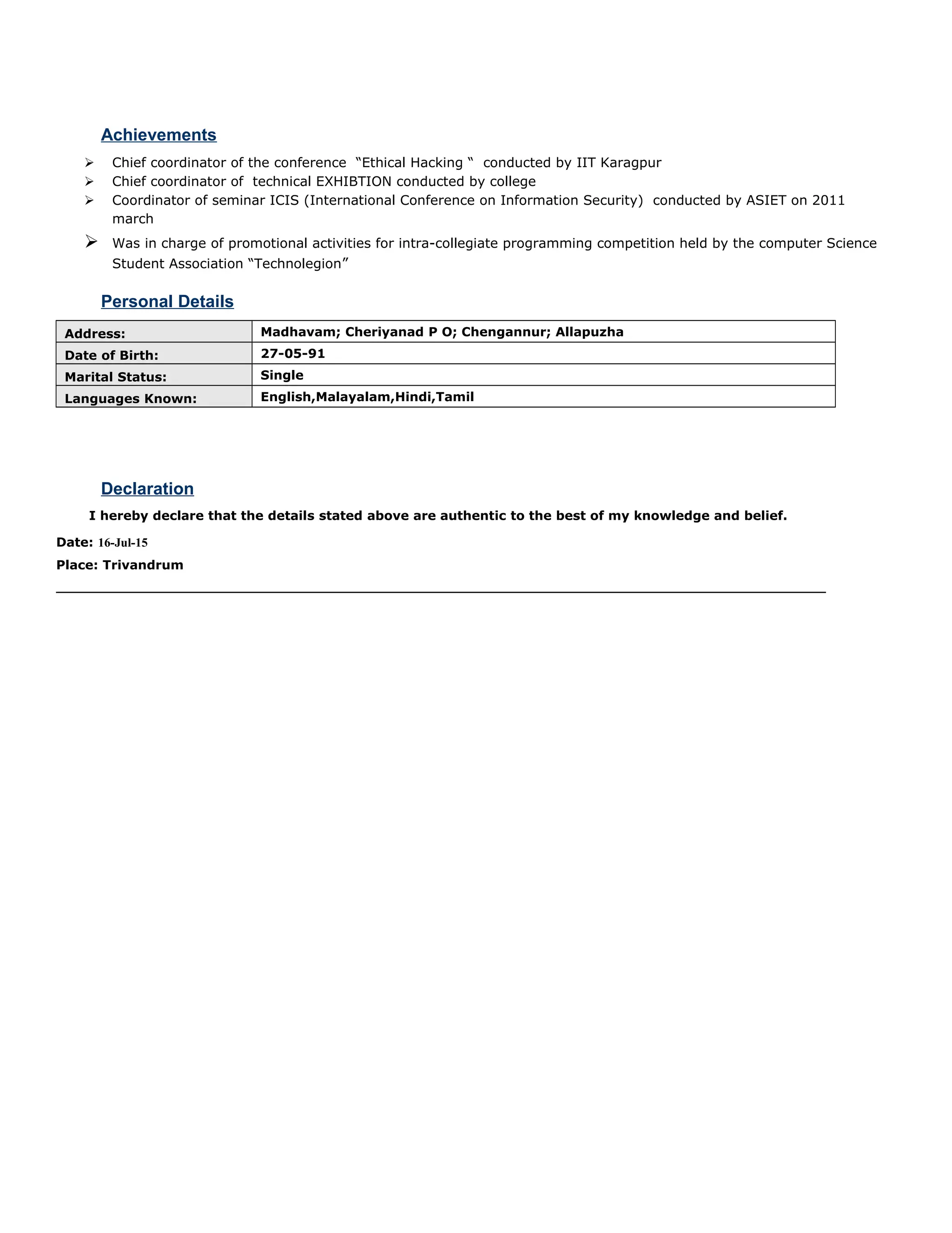 Achievements
 Chief coordinator of the conference “Ethical Hacking “ conducted by IIT Karagpur
 Chief coordinator of technical EXHIBTION conducted by college
 Coordinator of seminar ICIS (International Conference on Information Security) conducted by ASIET on 2011
march
 Was in charge of promotional activities for intra-collegiate programming competition held by the computer Science
Student Association “Technolegion”
Personal Details
Address: Madhavam; Cheriyanad P O; Chengannur; Allapuzha
Date of Birth: 27-05-91
Marital Status: Single
Languages Known: English,Malayalam,Hindi,Tamil
Declaration
I hereby declare that the details stated above are authentic to the best of my knowledge and belief.
Date: 16-Jul-15
Place: Trivandrum
 