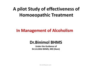 A pilot Study of effectiveness of
   Homoeopathic Treatment


 In Management of Alcoholism

        Dr.Binimol BHMS
             Under the Guidance of
         Dr.S.G.BIJU BHMS, MD (Hom)




                (C) similiacare.com
 