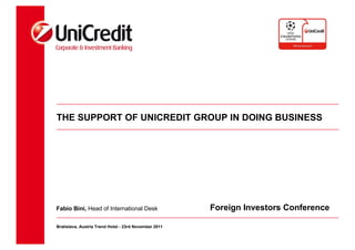 THE SUPPORT OF UNICREDIT GROUP IN DOING BUSINESS




Fabio Bini, Head of International Desk                 Foreign Investors Conference

Bratislava, Austria Trend Hotel - 23rd November 2011
 