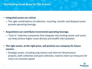 Positioning Asset Base for the Future

• Integrated assets are critical.
– The right combinations of collection, recycling, transfer and disposal assets
provide operating leverage
• Acquisitions can contribute incremental operating leverage.
– ‘Tuck-in’ collection companies that integrate into existing routes and assets
can help achieve higher route density and landfill internalization
• The right assets, at the right price, will position our company for future
success.
– Strategic assets, including acquisitions and internal infrastructure
projects, both collection and post-collection, need to meet our measures for
return on invested capital
9

 