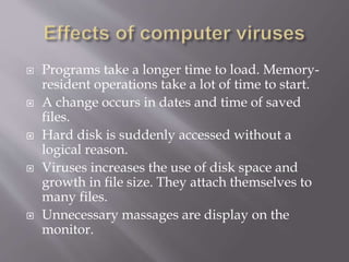  Programs take a longer time to load. Memory-
resident operations take a lot of time to start.
 A change occurs in dates and time of saved
files.
 Hard disk is suddenly accessed without a
logical reason.
 Viruses increases the use of disk space and
growth in file size. They attach themselves to
many files.
 Unnecessary massages are display on the
monitor.
 