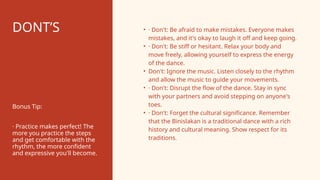 DONT’S • · Don't: Be afraid to make mistakes. Everyone makes
mistakes, and it's okay to laugh it off and keep going.
• · Don't: Be stiff or hesitant. Relax your body and
move freely, allowing yourself to express the energy
of the dance.
• Don't: Ignore the music. Listen closely to the rhythm
and allow the music to guide your movements.
• · Don't: Disrupt the flow of the dance. Stay in sync
with your partners and avoid stepping on anyone's
toes.
• · Don't: Forget the cultural significance. Remember
that the Binislakan is a traditional dance with a rich
history and cultural meaning. Show respect for its
traditions.
Bonus Tip:
· Practice makes perfect! The
more you practice the steps
and get comfortable with the
rhythm, the more confident
and expressive you'll become.
 