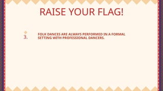3.
RAISE YOUR FLAG!
FOLK DANCES ARE ALWAYS PERFORMED IN A FORMAL
SETTING WITH PROFESSIONAL DANCERS.
 