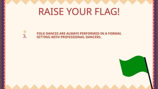 3.
RAISE YOUR FLAG!
FOLK DANCES ARE ALWAYS PERFORMED IN A FORMAL
SETTING WITH PROFESSIONAL DANCERS.
 