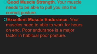 Good Muscle Strength. Your muscle
needs to be able to pull you into the
correct posture.
Excellent Muscle Endurance. Your
muscles need to able to work for hours
on end. Poor endurance is a major
factor in habitual poor posture.
 
