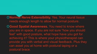Normal Nerve Extensibility. Yes. Your neural tissue
needs enough length to allow for normal posture.
Good Spatial Awareness. You need to know where
you are in space. If you are not sure “how you should
feel” with good posture, what hope have you got for
achieving it? This is where your physiotherapist can
provide you with verbal and visual feedback. Plus they
can asset you at home with postural taping or a
postural brace.
 