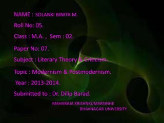 NAME : SOLANKI BINITA M.
Roll No: 05.
Class : M.A. , Sem : 02.
Paper No: 07.
Subject : Literary Theory & Criticism.
Topic : Modernism & Postmodernism.
Year : 2013-2014.
Submitted to : Dr. Dilip Barad.
MAHARAJA KRISHNKUMARSINHJI
BHAVNAGAR UNIVERSITY.
 