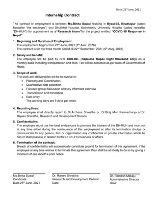 Date: 21st
June, 2021
Internship Contract
The contract of employment is between Ms.Binita Suwal residing in Byasi-02, Bhaktapur (called
hereafter “the employee”) and Dhulikhel Hospital, Kathmandu University Hospital (called hereafter
“DH-KUH”) for appointment as a“Research Intern”for the project entitled “COVID-19 Response in
Nepal”.
1. Beginning and Duration of Employment
The employment begins from 21st
June, 2021 (7th
Asar, 2078)
The contract is for the three month period till 22nd
September, 2021 (6th
Asoj, 2078)
2. Salary and benefit:
The employee will be paid by NRs 8000.00/- (Nepalese Rupee Eight thousand only) on a
monthly basis including transportation and food. Tax will be deducted as per rules of Government of
Nepal.
3. Scope of work:
The work and deliverables will be to involve to:
 Planning and Coordination
 Quantitative data collection
 Focused group discussion and key informant interview
 Transcription and translation
 Data entry
The working days are 6 days per week.
4. Reporting lines:
The employee shall directly report to Dr.Archana Shrestha or, Dr.Biraj Man Karmacharya or,Dr.
Rajeev Shrestha, Research and Development Division.
5. Confidentiality:
The employee must use her best endeavours to promote the interest of the DH-KUH and must not
at any time either during the continuance of this employment or after its termination divulge or
communicate to any person, firm or organization any confidential or private information which he
has or shall possess in relation to the DH-KUH’s business or affairs.
6. Termination of the contract:
Breach of confidentiality will automatically constitute ground for termination of this agreement. If the
employee at any time wishes to terminate this agreement they shall be at liberty to do so by giving a
minimum of one month’s prior notice.
Ms.Binita Suwal
Candidate
Date:25th
June, 2021
Dr. Rajeev Shrestha
Research and Development Division
Date:
Dr. Ramesh Makaju
Administrative Director
Date:
 