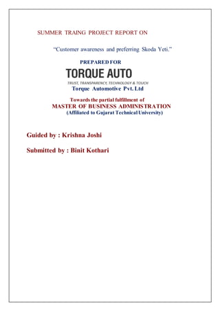 S SUMMER TRAING PROJECT REPORT ON 
“Customer awareness and preferring Skoda Yeti.” 
PREPARED FOR 
Torque Automotive Pvt. Ltd 
Towards the partial fulfillment of 
MASTER OF BUSINESS ADMINISTRATION 
(Affiliated to Gujarat Technical University) 
Guided by : Krishna Joshi 
Submitted by : Binit Kothari 
 